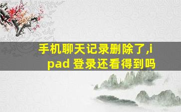 手机聊天记录删除了,ipad 登录还看得到吗